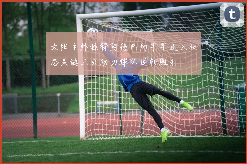 太阳主帅称赞阿德巴约早早进入状态关键三分助力球队逆转胜利