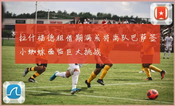 拉什福德租借期满或将离队巴萨签小蜘蛛面临巨大挑战