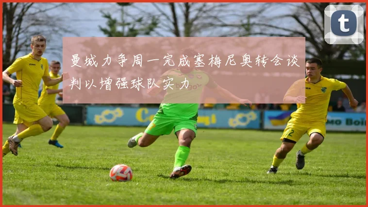曼城力争周一完成塞梅尼奥转会谈判以增强球队实力