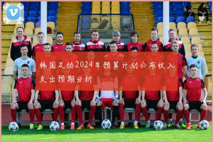 韩国足协2024年预算计划公布收入支出预期分析