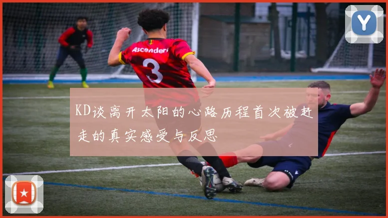 KD谈离开太阳的心路历程首次被赶走的真实感受与反思