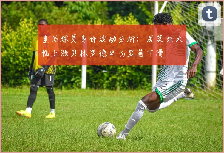 皇马球员身价波动分析：居莱尔大幅上涨贝林罗德里戈显著下滑
