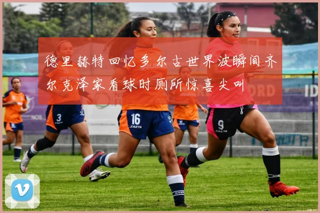 德里赫特回忆多尔古世界波瞬间齐尔克泽家看球时厕所惊喜尖叫