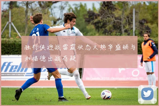 独行侠迎战雷霆状态火热华盛顿与加福德出战存疑