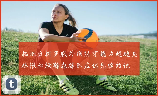 拓记分析罗威外线防守能力超越克林根和杨瀚森球队应优先续约他