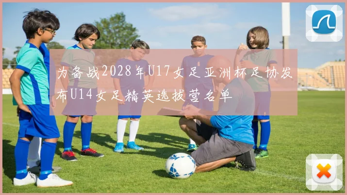 为备战2028年U17女足亚洲杯足协发布U14女足精英选拔营名单