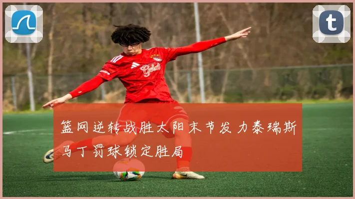 篮网逆转战胜太阳末节发力泰瑞斯马丁罚球锁定胜局