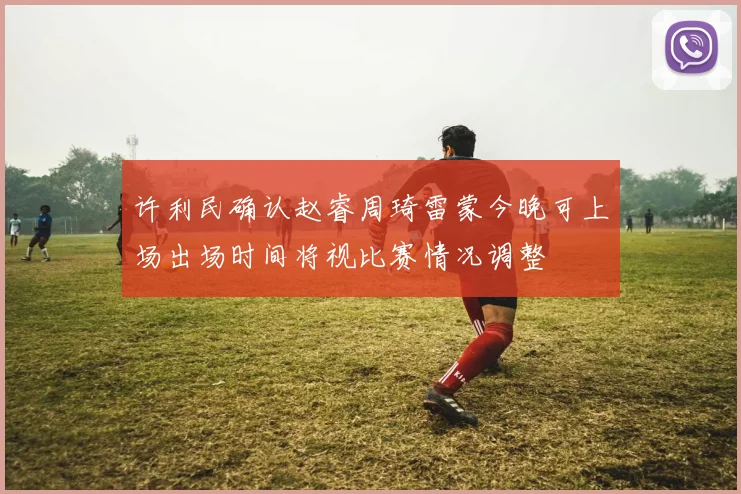 许利民确认赵睿周琦雷蒙今晚可上场出场时间将视比赛情况调整