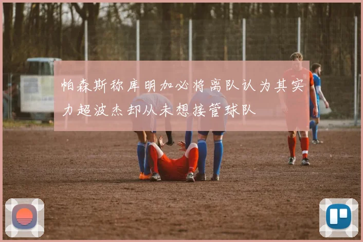 帕森斯称库明加必将离队认为其实力超波杰却从未想接管球队