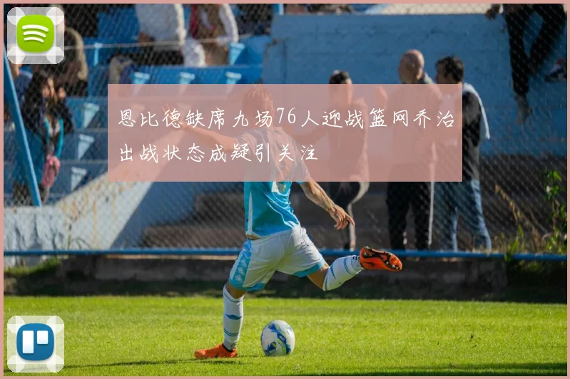 恩比德缺席九场76人迎战篮网乔治出战状态成疑引关注