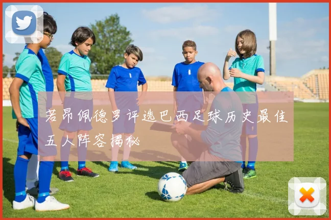 若昂佩德罗评选巴西足球历史最佳五人阵容揭秘