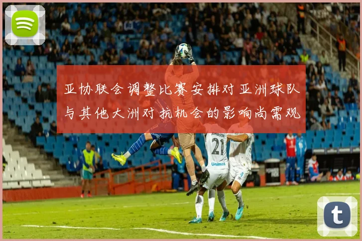 亚协联会调整比赛安排对亚洲球队与其他大洲对抗机会的影响尚需观察