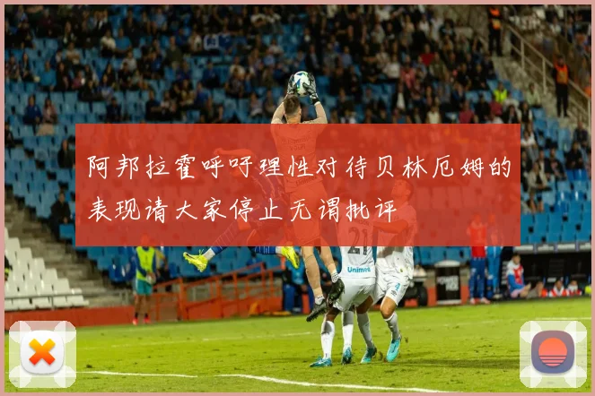 阿邦拉霍呼吁理性对待贝林厄姆的表现请大家停止无谓批评