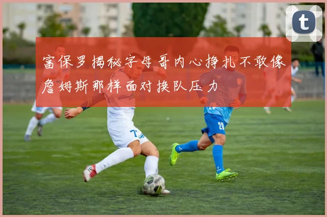 富保罗揭秘字母哥内心挣扎不敢像詹姆斯那样面对换队压力