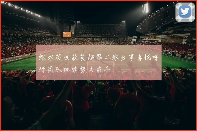 维尔茨收获英超第二球分享喜悦呼吁团队继续努力奋斗