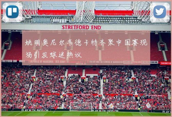姚明奥尼尔韦德卡特齐聚中国赛现场引发球迷热议